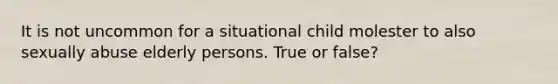 It is not uncommon for a situational child molester to also sexually abuse elderly persons. True or false?