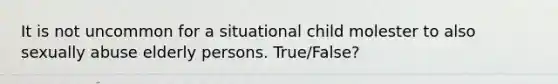 It is not uncommon for a situational child molester to also sexually abuse elderly persons. True/False?