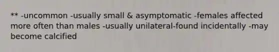 ** -uncommon -usually small & asymptomatic -females affected more often than males -usually unilateral-found incidentally -may become calcified