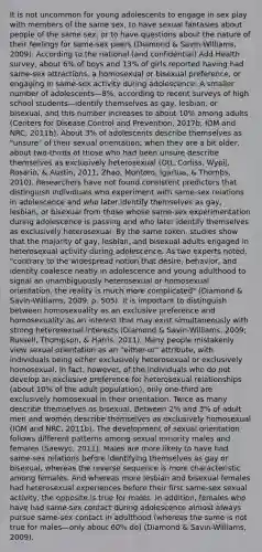 It is not uncommon for young adolescents to engage in sex play with members of the same sex, to have sexual fantasies about people of the same sex, or to have questions about the nature of their feelings for same-sex peers (Diamond & Savin-Williams, 2009). According to the national (and confidential) Add Health survey, about 6% of boys and 13% of girls reported having had same-sex attractions, a homosexual or bisexual preference, or engaging in same-sex activity during adolescence. A smaller number of adolescents—8%, according to recent surveys of high school students—identify themselves as gay, lesbian, or bisexual, and this number increases to about 10% among adults (Centers for Disease Control and Prevention, 2017b; IOM and NRC, 2011b). About 3% of adolescents describe themselves as "unsure" of their sexual orientation; when they are a bit older, about two-thirds of those who had been unsure describe themselves as exclusively heterosexual (Ott, Corliss, Wypij, Rosario, & Austin, 2011; Zhao, Montoro, Igartua, & Thombs, 2010). Researchers have not found consistent predictors that distinguish individuals who experiment with same-sex relations in adolescence and who later identify themselves as gay, lesbian, or bisexual from those whose same-sex experimentation during adolescence is passing and who later identify themselves as exclusively heterosexual. By the same token, studies show that the majority of gay, lesbian, and bisexual adults engaged in heterosexual activity during adolescence. As two experts noted, "contrary to the widespread notion that desire, behavior, and identity coalesce neatly in adolescence and young adulthood to signal an unambiguously heterosexual or homosexual orientation, the reality is much more complicated" (Diamond & Savin-Williams, 2009, p. 505). It is important to distinguish between homosexuality as an exclusive preference and homosexuality as an interest that may exist simultaneously with strong heterosexual interests (Diamond & Savin-Williams, 2009; Russell, Thompson, & Harris, 2011). Many people mistakenly view sexual orientation as an "either-or" attribute, with individuals being either exclusively heterosexual or exclusively homosexual. In fact, however, of the individuals who do not develop an exclusive preference for heterosexual relationships (about 10% of the adult population), only one-third are exclusively homosexual in their orientation. Twice as many describe themselves as bisexual. Between 2% and 3% of adult men and women describe themselves as exclusively homosexual (IOM and NRC, 2011b). The development of sexual orientation follows different patterns among sexual minority males and females (Saewyc, 2011). Males are more likely to have had same-sex relations before identifying themselves as gay or bisexual, whereas the reverse sequence is more characteristic among females. And whereas more lesbian and bisexual females had heterosexual experiences before their first same-sex sexual activity, the opposite is true for males. In addition, females who have had same-sex contact during adolescence almost always pursue same-sex contact in adulthood (whereas the same is not true for males—only about 60% do) (Diamond & Savin-Williams, 2009).