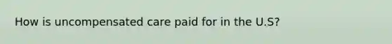 How is uncompensated care paid for in the U.S?