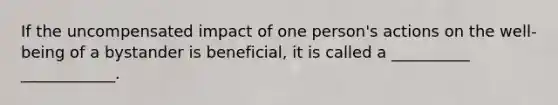 If the uncompensated impact of one person's actions on the well-being of a bystander is beneficial, it is called a __________ ____________.