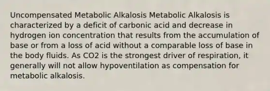 Uncompensated Metabolic Alkalosis Metabolic Alkalosis is characterized by a deficit of carbonic acid and decrease in hydrogen ion concentration that results from the accumulation of base or from a loss of acid without a comparable loss of base in the body fluids. As CO2 is the strongest driver of respiration, it generally will not allow hypoventilation as compensation for metabolic alkalosis.