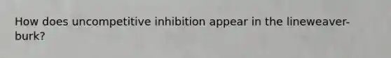 How does uncompetitive inhibition appear in the lineweaver-burk?