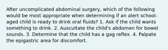 After uncomplicated abdominal surgery, which of the following would be most appropriate when determining if an alert school-aged child is ready to drink oral fluids? 1. Ask if the child wants something to drink. 2. Auscultate the child's abdomen for bowel sounds. 3. Determine that the child has a gag reflex. 4. Palpate the epigastric area for discomfort.