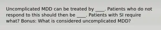 Uncomplicated MDD can be treated by ____. Patients who do not respond to this should then be ____. Patients with SI require what? Bonus: What is considered uncomplicated MDD?