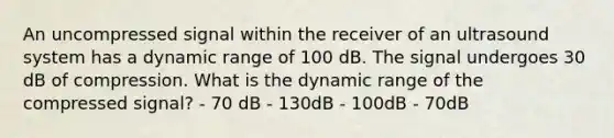 An uncompressed signal within the receiver of an ultrasound system has a dynamic range of 100 dB. The signal undergoes 30 dB of compression. What is the dynamic range of the compressed signal? - 70 dB - 130dB - 100dB - 70dB