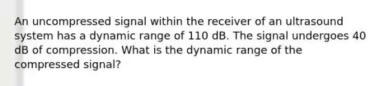 An uncompressed signal within the receiver of an ultrasound system has a dynamic range of 110 dB. The signal undergoes 40 dB of compression. What is the dynamic range of the compressed signal?