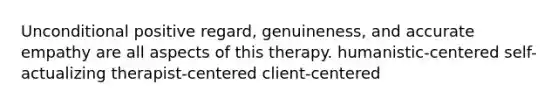 Unconditional positive regard, genuineness, and accurate empathy are all aspects of this therapy. humanistic-centered self-actualizing therapist-centered client-centered