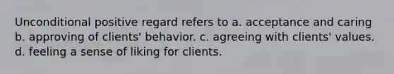 Unconditional positive regard refers to a. acceptance and caring b. approving of clients' behavior. c. agreeing with clients' values. d. feeling a sense of liking for clients.