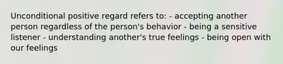 Unconditional positive regard refers to: - accepting another person regardless of the person's behavior - being a sensitive listener - understanding another's true feelings - being open with our feelings