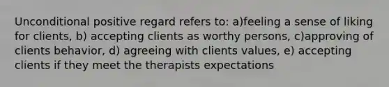 Unconditional positive regard refers to: a)feeling a sense of liking for clients, b) accepting clients as worthy persons, c)approving of clients behavior, d) agreeing with clients values, e) accepting clients if they meet the therapists expectations