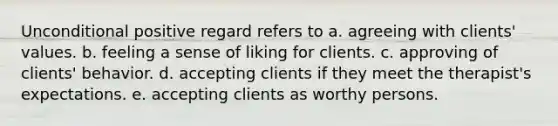 Unconditional positive regard refers to a. agreeing with clients' values. b. feeling a sense of liking for clients. c. approving of clients' behavior. d. accepting clients if they meet the therapist's expectations. e. accepting clients as worthy persons.