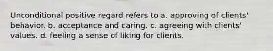 Unconditional positive regard refers to a. approving of clients' behavior. b. acceptance and caring. c. agreeing with clients' values. d. feeling a sense of liking for clients.