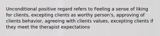 Unconditional positive regard refers to Feeling a sense of liking for clients, excepting clients as worthy person's, approving of clients behavior, agreeing with clients values, excepting clients if they meet the therapist expectations