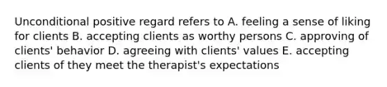 Unconditional positive regard refers to A. feeling a sense of liking for clients B. accepting clients as worthy persons C. approving of clients' behavior D. agreeing with clients' values E. accepting clients of they meet the therapist's expectations