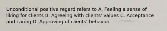 Unconditional positive regard refers to A. Feeling a sense of liking for clients B. Agreeing with clients' values C. Acceptance and caring D. Approving of clients' behavior