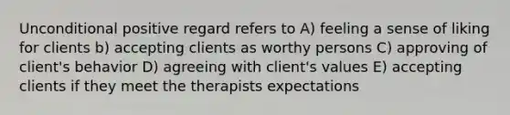 Unconditional positive regard refers to A) feeling a sense of liking for clients b) accepting clients as worthy persons C) approving of client's behavior D) agreeing with client's values E) accepting clients if they meet the therapists expectations