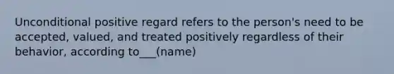 Unconditional positive regard refers to the person's need to be accepted, valued, and treated positively regardless of their behavior, according to___(name)