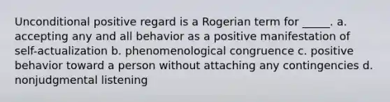 Unconditional positive regard is a Rogerian term for _____. a. accepting any and all behavior as a positive manifestation of self-actualization b. phenomenological congruence c. positive behavior toward a person without attaching any contingencies d. nonjudgmental listening