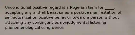 Unconditional positive regard is a Rogerian term for _____. accepting any and all behavior as a positive manifestation of self-actualization positive behavior toward a person without attaching any contingencies nonjudgmental listening phenomenological congruence