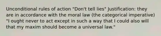 Unconditional rules of action "Don't tell lies" Justification: they are in accordance with the moral law (the categorical imperative) "I ought never to act except in such a way that I could also will that my maxim should become a universal law."