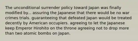 The unconditional surrender policy toward Japan was finally modified by... assuring the Japanese that there would be no war crimes trials. guaranteeing that defeated Japan would be treated decently by American occupiers. agreeing to let the Japanese keep Emperor Hirohito on the throne agreeing not to drop more than two atomic bombs on Japan.