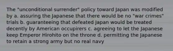 The "unconditional surrender" policy toward Japan was modified by a. assuring the Japanese that there would be no "war crimes" trials b. guaranteeing that defeated Japan would be treated decently by American occupirers c. agreeing to let the Japanese keep Emperor Hirohito on the throne d. permitting the Japanese to retain a strong army but no real navy