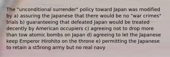 The "unconditional surrender" policy toward Japan was modified by a) assuring the Japanese that there would be no "war crimes" trials b) guaranteeing that defeated Japan would be treated decently by American occupiers c) agreeing not to drop more than tow atomic bombs on Japan d) agreeing to let the Japanese keep Emperor Hirohito on the throne e) permitting the Japanese to retain a st5rong army but no real navy