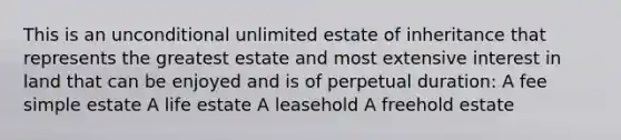 This is an unconditional unlimited estate of inheritance that represents the greatest estate and most extensive interest in land that can be enjoyed and is of perpetual duration: A fee simple estate A life estate A leasehold A freehold estate