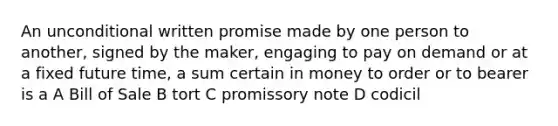 An unconditional written promise made by one person to another, signed by the maker, engaging to pay on demand or at a fixed future time, a sum certain in money to order or to bearer is a A Bill of Sale B tort C promissory note D codicil