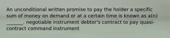 An unconditional written promise to pay the holder a specific sum of money on demand or at a certain time is known as a(n) _______. negotiable instrument debtor's contract to pay quasi-contract command instrument