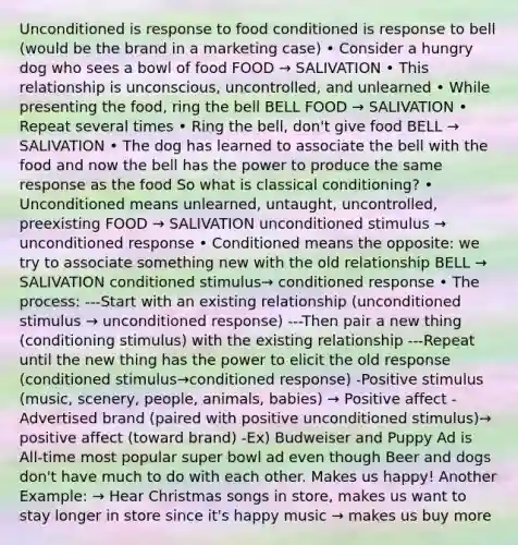 Unconditioned is response to food conditioned is response to bell (would be the brand in a marketing case) • Consider a hungry dog who sees a bowl of food FOOD → SALIVATION • This relationship is unconscious, uncontrolled, and unlearned • While presenting the food, ring the bell BELL FOOD → SALIVATION • Repeat several times • Ring the bell, don't give food BELL → SALIVATION • The dog has learned to associate the bell with the food and now the bell has the power to produce the same response as the food So what is classical conditioning? • Unconditioned means unlearned, untaught, uncontrolled, preexisting FOOD → SALIVATION unconditioned stimulus → unconditioned response • Conditioned means the opposite: we try to associate something new with the old relationship BELL → SALIVATION conditioned stimulus→ conditioned response • The process: ---Start with an existing relationship (unconditioned stimulus → unconditioned response) ---Then pair a new thing (conditioning stimulus) with the existing relationship ---Repeat until the new thing has the power to elicit the old response (conditioned stimulus→conditioned response) -Positive stimulus (music, scenery, people, animals, babies) → Positive affect -Advertised brand (paired with positive unconditioned stimulus)→ positive affect (toward brand) -Ex) Budweiser and Puppy Ad is All-time most popular super bowl ad even though Beer and dogs don't have much to do with each other. Makes us happy! Another Example: → Hear Christmas songs in store, makes us want to stay longer in store since it's happy music → makes us buy more