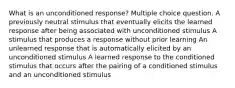 What is an unconditioned response? Multiple choice question. A previously neutral stimulus that eventually elicits the learned response after being associated with unconditioned stimulus A stimulus that produces a response without prior learning An unlearned response that is automatically elicited by an unconditioned stimulus A learned response to the conditioned stimulus that occurs after the pairing of a conditioned stimulus and an unconditioned stimulus