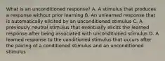 What is an unconditioned response? A. A stimulus that produces a response without prior learning B. An unlearned response that is automatically elicited by an unconditioned stimulus C. A previously neutral stimulus that eventually elicits the learned response after being associated with unconditioned stimulus D. A learned response to the conditioned stimulus that occurs after the pairing of a conditioned stimulus and an unconditioned stimulus