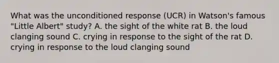 What was the unconditioned response (UCR) in Watson's famous "Little Albert" study? A. the sight of the white rat B. the loud clanging sound C. crying in response to the sight of the rat D. crying in response to the loud clanging sound