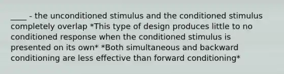 ____ - the unconditioned stimulus and the conditioned stimulus completely overlap *This type of design produces little to no conditioned response when the conditioned stimulus is presented on its own* *Both simultaneous and backward conditioning are less effective than forward conditioning*