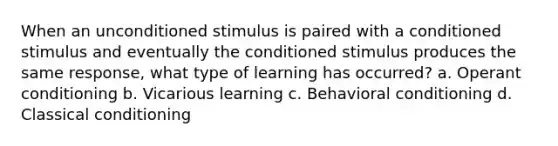 When an unconditioned stimulus is paired with a conditioned stimulus and eventually the conditioned stimulus produces the same response, what type of learning has occurred? a. Operant conditioning b. Vicarious learning c. Behavioral conditioning d. Classical conditioning