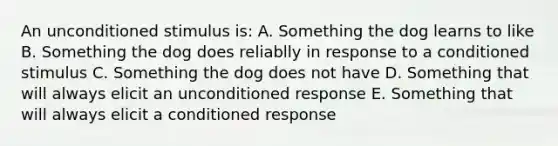 An unconditioned stimulus is: A. Something the dog learns to like B. Something the dog does reliablly in response to a conditioned stimulus C. Something the dog does not have D. Something that will always elicit an unconditioned response E. Something that will always elicit a conditioned response