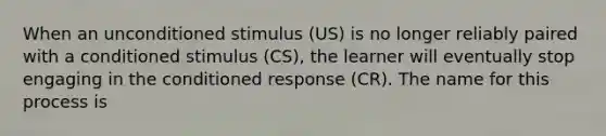 When an unconditioned stimulus (US) is no longer reliably paired with a conditioned stimulus (CS), the learner will eventually stop engaging in the conditioned response (CR). The name for this process is