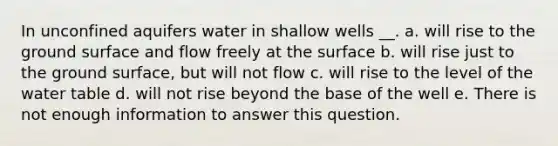 In unconfined aquifers water in shallow wells __. a. will rise to the ground surface and flow freely at the surface b. will rise just to the ground surface, but will not flow c. will rise to the level of the water table d. will not rise beyond the base of the well e. There is not enough information to answer this question.