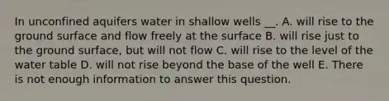 In unconfined aquifers water in shallow wells __. A. will rise to the ground surface and flow freely at the surface B. will rise just to the ground surface, but will not flow C. will rise to the level of the water table D. will not rise beyond the base of the well E. There is not enough information to answer this question.