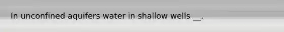 In unconfined aquifers water in shallow wells __.