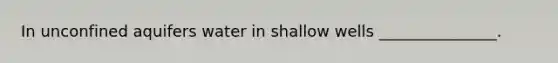 In unconfined aquifers water in shallow wells _______________.