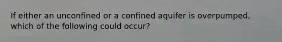 If either an unconfined or a confined aquifer is overpumped, which of the following could occur?