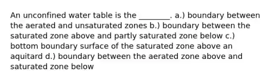 An unconfined water table is the ________. a.) boundary between the aerated and unsaturated zones b.) boundary between the saturated zone above and partly saturated zone below c.) bottom boundary surface of the saturated zone above an aquitard d.) boundary between the aerated zone above and saturated zone below