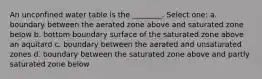 An unconfined water table is the ________. Select one: a. boundary between the aerated zone above and saturated zone below b. bottom boundary surface of the saturated zone above an aquitard c. boundary between the aerated and unsaturated zones d. boundary between the saturated zone above and partly saturated zone below