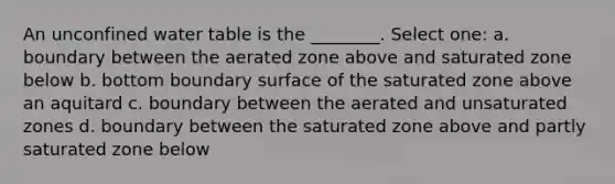 An unconfined water table is the ________. Select one: a. boundary between the aerated zone above and saturated zone below b. bottom boundary surface of the saturated zone above an aquitard c. boundary between the aerated and unsaturated zones d. boundary between the saturated zone above and partly saturated zone below