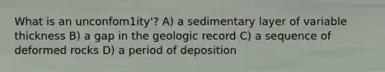 What is an unconfom1ity'? A) a sedimentary layer of variable thickness B) a gap in the geologic record C) a sequence of deformed rocks D) a period of deposition