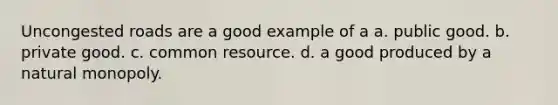 Uncongested roads are a good example of a a. public good. b. private good. c. common resource. d. a good produced by a natural monopoly.